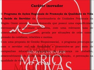 Caráter inovador O  Programa de Ações Regionais de Promoção da Qualidade de Vida e Saúde do Servidor  da Coordenadoria de Unidades Prisionais da Região Oeste atende a uma demanda que possui uma especificidade estressante na atividade laborativa, com uma relevante taxa de absenteísmo e presenteísmo, gerada por situações de crise como  pressão do cotidiano, rebeliões e motins. Com uma proposta de Gestão Biopsicosocial,  o programa preocupa-se com o servidor em sua totalidade e desenvolve-se por meio de campanhas educativas, programas de segurança no trabalho, desenvolvimento da saúde com projetos de promoção,  e prevenção na qualidade de vida. 