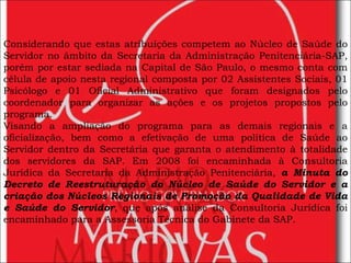 Considerando que estas atribuições competem ao Núcleo de Saúde do Servidor no âmbito da Secretaria da Administração Penitenciária-SAP, porém por estar sediada na Capital de São Paulo, o mesmo conta com célula de apoio nesta regional composta por 02 Assistentes Sociais, 01 Psicólogo e 01 Oficial Administrativo que foram designados pelo coordenador para organizar as ações e os projetos propostos pelo programa.  Visando a ampliação do programa para as demais regionais e a oficialização, bem como a efetivação de uma política de Saúde ao Servidor dentro da Secretária que garanta o atendimento à totalidade dos servidores da SAP. Em 2008 foi encaminhada à Consultoria Jurídica da Secretaria da Administração Penitenciária,  a Minuta do Decreto de Reestruturação do Núcleo de Saúde do Servidor e a criação dos Núcleos Regionais de Promoção da Qualidade de Vida e Saúde do Servidor , que após análise da Consultoria Jurídica foi encaminhado para a Assessoria Técnica do Gabinete da SAP. 