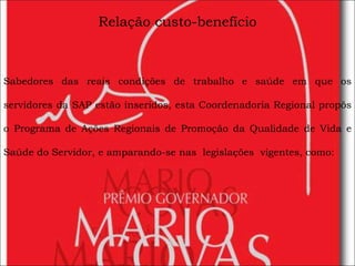 Relação custo-benefício Sabedores das reais condições de trabalho e saúde em que os servidores da SAP estão inseridos, esta Coordenadoria Regional propôs o   Programa de Ações Regionais de Promoção da Qualidade de Vida e Saúde do Servidor, e amparando-se nas  legislações  vigentes, como: 
