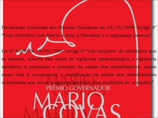 Declaração Universal dos Direitos Humanos de 10/12/1948- Artigo 3º “Todo indivíduo tem direito a vida, a liberdade e a segurança pessoal”. Lei nº 8.080 de 19/09/1990- Artigo 6º “um conjunto  de atividades que se destina, através das ações de vigilância epidemiológica e vigilância sanitária, à promoção e proteção da saúde dos trabalhadores, assim como visa à recuperação e reabilitação da saúde dos trabalhadores submetidos aos riscos e agravos advindos das condições de  trabalho;” 