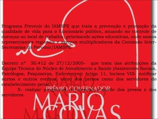 Programa Prevenir do IAMSPE que trata a prevenção e promoção da qualidade de vida para o funcionário público, atuando no controle de doenças no local de trabalho, priorizando ações educativas, onde somos representantes regionais e agentes multiplicadores da Comissão Inter-Secretarias do Prevenir/IAMSPE. Decreto nº  50.412 de 27/12/2005-  que trata das atribuições da Equipe Técnica do Núcleo de Atendimento a Saúde (Assistentes Sociais, Psicólogos, Psiquiatras, Enfermeiros) Artigo 11, Incisos VIII- notificar surtos e outros eventos, tanto dos presos como dos servidores do estabelecimento penal;  X- realizar programas de atenção à saúde dos presos e dos servidores. 