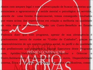 Assim com amparo legal e com a preocupação de buscar respostas que  minimizem o agravamento da saúde mental e psicológica do servidor, através de  uma Gestão Biopsicosocial, temos conseguido resultados por vezes acima das expectativas em relação a melhoria na qualidade de vida desses servidores, gerando um Custo-Benefício ao Estado ímpar. Podemos dizer que este programa, apesar de sua abrangência é praticamente isento de custos ao “Cuidar do Cuidador”, graças ao desenvolvimento de um espírito público social, do perfil e da qualidade dos profissionais que compõem a Equipe Executora deste Programa com, Aptidão/Habilidade de Acolher, Escutar e Orientar o Outro,Solidariedade, Responsabilidade com o outro, Disponibilidade interna, Ética e Tolerância, tem trazido resultados significativos, como: 