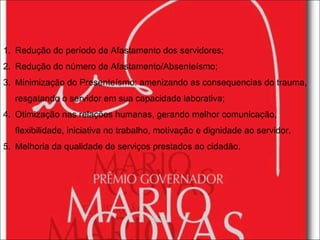 Redução do período de Afastamento dos servidores; Redução do número de Afastamento/Absenteísmo; Minimização do Presenteísmo: amenizando as consequencias do trauma, resgatando o servidor em sua capacidade laborativa; Otimização nas relações humanas, gerando melhor comunicação, flexibilidade, iniciativa no trabalho, motivação e dignidade ao servidor. Melhoria da qualidade de serviços prestados ao cidadão. 