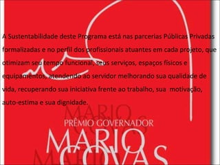 A Sustentabilidade deste Programa está nas parcerias Públicas Privadas formalizadas e no perfil dos profissionais atuantes em cada projeto, que otimizam seu tempo funcional, seus serviços, espaços físicos e equipamentos, atendendo ao servidor melhorando sua qualidade de vida, recuperando sua iniciativa frente ao trabalho, sua  motivação, auto-estima e sua dignidade. 