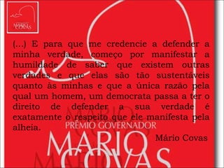 (...) E para que me credencie a defender a minha verdade, começo por manifestar a humildade de saber que existem outras verdades e que elas são tão sustentáveis quanto às minhas e que a única razão pela qual um homem, um democrata passa a ter o direito de defender a sua verdade é exatamente o respeito que ele manifesta pela alheia. Mário Covas   