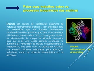 Pelos seus trabalhos sobre os
processos bioquímicos das enzimas
Enzimas são grupos de substâncias orgânicas de
natureza normalmente proteica , com atividade intra
ou extracelular que têm funções catalisadoras,
catalisando reações químicas que, sem a sua presença,
dificilmente aconteceriam. Isso é conseguido através
do abaixamento da energia de ativação necessária
para que se dê uma reação química, resultando no
aumento da velocidade da reação e possibilitando o
metabolismo dos seres vivos. A capacidade catalítica
das enzimas torna-as adequadas para aplicações
industriais, como na indústria farmacêutica ou na
alimentar.
Modelo
tridimensional de
uma enzima.
 