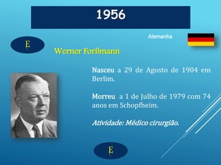 E
1956
Werner Forßmann
Alemanha
E
Nasceu a 29 de Agosto de 1904 em
Berlim.
Morreu a 1 de Julho de 1979 com 74
anos em Schopfheim.
Atividade: Médico cirurgião.
 