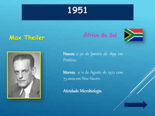 1951
Nasceu a 30 de Janeiro de 1899 em
Pretória.
Morreu a 11 de Agosto de 1972 com
73 anos em New Haven.
Atividade: Microbiologia
Max Theiler África do Sul
 