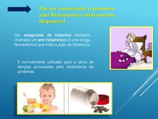 Por ter sintetizado o primeiro
anti-histamínico clinicamente
disponível
Um antagonista de histamina (também
chamado um anti-histamínico) é uma droga
farmacêutica que inibe a ação da histamina
É normalmente utilizado para o alívio de
alergias provocadas pela intolerância de
proteínas.
 