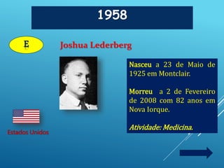 1958
Joshua Lederberg
Estados Unidos
E
Nasceu a 23 de Maio de
1925 em Montclair.
Morreu a 2 de Fevereiro
de 2008 com 82 anos em
Nova Iorque.
Atividade: Medicina.
 