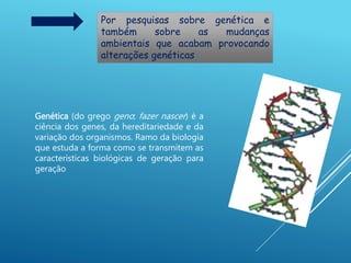 Por pesquisas sobre genética e
também sobre as mudanças
ambientais que acabam provocando
alterações genéticas
Genética (do grego geno; fazer nascer) é a
ciência dos genes, da hereditariedade e da
variação dos organismos. Ramo da biologia
que estuda a forma como se transmitem as
características biológicas de geração para
geração
 