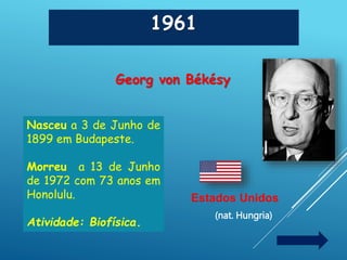 1961
Georg von Békésy
Estados Unidos
(nat. Hungria)
Nasceu a 3 de Junho de
1899 em Budapeste.
Morreu a 13 de Junho
de 1972 com 73 anos em
Honolulu.
Atividade: Biofísica.
 