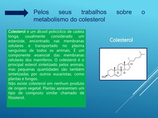 Pelos seus trabalhos sobre o
metabolismo do colesterol
Colesterol é um álcool policíclico de cadeia
longa, usualmente considerado um
esteroide, encontrado nas membranas
celulares e transportado no plasma
sanguíneo de todos os animais. É um
componente essencial das membranas
celulares dos mamíferos. O colesterol é o
principal esterol sintetizado pelos animais,
mas pequenas quantidades são também
sintetizadas por outros eucariotas, como
plantas e fungos.
Não existe colesterol em nenhum produto
de origem vegetal. Plantas apresentam um
tipo de composto similar chamado de
fitosterol.
Colesterol
 