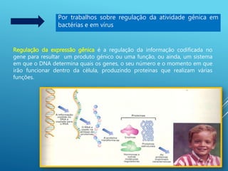 Por trabalhos sobre regulação da atividade gênica em
bactérias e em vírus
Regulação da expressão gênica é a regulação da informação codificada no
gene para resultar um produto génico ou uma função, ou ainda, um sistema
em que o DNA determina quais os genes, o seu número e o momento em que
irão funcionar dentro da célula, produzindo proteínas que realizam várias
funções.
 