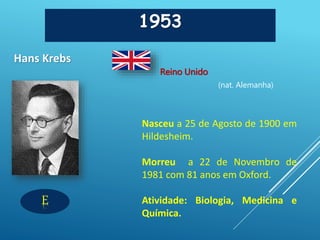 1953
Hans Krebs
Reino Unido
(nat. Alemanha)
E
Nasceu a 25 de Agosto de 1900 em
Hildesheim.
Morreu a 22 de Novembro de
1981 com 81 anos em Oxford.
Atividade: Biologia, Medicina e
Química.
 