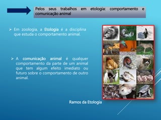 Pelos seus trabalhos em etologia: comportamento e
comunicação animal
 Em zoologia, a Etologia é a disciplina
que estuda o comportamento animal.
 A comunicação animal é qualquer
comportamento da parte de um animal
que tem algum efeito imediato ou
futuro sobre o comportamento de outro
animal.
Ramos da Etologia
 
