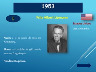 1953
Fritz Albert Lipmann
Estados Unidos
(nat. Alemanha)
E
Nasceu a 12 de Junho de 1899 em
Konigsberg.
Morreu a 24 de Julho de 1986 com 87
anos em Poughkeepsie.
Atividade: Bioquímica.
 