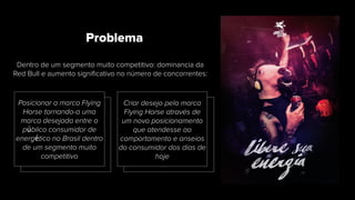 Dentro de um segmento muito competitivo: dominancia da
Red Bull e aumento signiﬁcativo no número de concorrentes:
Problema
Posicionar a marca Flying
Horse tornando-a uma
marca desejada entre o
público consumidor de
energético no Brasil dentro
de um segmento muito
competitivo
Criar desejo pelo marca
Flying Horse através de
um novo posicionamento
que atendesse ao
comportamento e anseios
do consumidor dos dias de
hoje
 