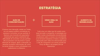Tudo virou um vídeo que foi usado como
base de toda a campanha. A estratégia era
captar muitas visualizações concientizando
as pessoas sobre a causa e as convidando
a se tornarem doadores. E todo a audiência
alcançada pelo vídeo era direcionada para
o site da campanha e os canais sociais da
Força do Bem e do projeto 5ml de
Esperança.
ESTRATÉGIA
AÇÃO DE
CONSCIENTIZAÇÃO
VÍDEO VIRAL DA
AÇÃO
+ =
Criamos uma interação, similar ao Tinder,
em um espaço público convidando as
pessoas a encontrar um par perfeito. E
ﬁzemos uma inversão de expectativa
mostrando que quem realmente tem
diﬁculdade de encontrar um par perfeito
são as pessoas com leucemia e outras
doenças do sangue. Após a interação, as
pessoas recebiam informações de como
se tornar doador e eram convidadas e se
cadastrarem no Redome.
AUMENTO DA
SENSIBILIZAÇÃO
 