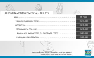 NEGOCIAÇÃO DOS VALORES DEVERÁ SER FEITA DIRETAMENTE
COM A EQUIPE COMERCIAL DA EDITORA GLOBO.
APROVEITAMENTO COMERCIAL - TABLETS
LINK...................................................................................... R$ 7.000
VÍDEO OU GALERIA DE FOTOS...................................................... R$ 13.000
INTERATIVO............................................................................ R$ 18.000
PÁGINA AVULSA COM LINK.......................................................... R$ 17.000
PÁGINA AVULSA COM VÍDEO OU GALERIA DE FOTOS.......................... R$ 23.000
PÁGINA AVULSA INTERATIVA....................................................... R$ 28.000
 
