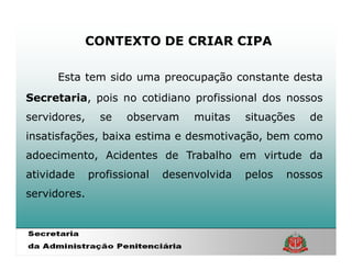 CONTEXTO DE CRIAR CIPA

     Esta tem sido uma preocupação constante desta
Secretaria, pois no cotidiano profissional dos nossos
servidores,     se   observam     muitas    situações   de
insatisfações, baixa estima e desmotivação, bem como
adoecimento, Acidentes de Trabalho em virtude da
atividade     profissional   desenvolvida   pelos   nossos
servidores.
 