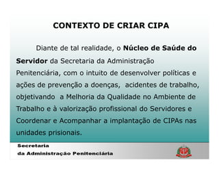 CONTEXTO DE CRIAR CIPA

      Diante de tal realidade, o Núcleo de Saúde do
Servidor da Secretaria da Administração
Penitenciária, com o intuito de desenvolver políticas e
ações de prevenção a doenças, acidentes de trabalho,
objetivando a Melhoria da Qualidade no Ambiente de
Trabalho e à valorização profissional do Servidores e
Coordenar e Acompanhar a implantação de CIPAs nas
unidades prisionais.
 