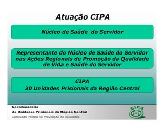 Atuação CIPA

        Núcleo de Saúde do Servidor



Representante do Núcleo de Saúde do Servidor
nas Ações Regionais de Promoção da Qualidade
         de Vida e Saúde do Servidor


                     CIPA
   30 Unidades Prisionais da Região Central
 