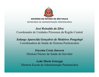 GOVERNO DO ESTADO DE SÃO PAULO
        SECRETARIA DE ADMINISTRAÇÃO PENITENCIÁRIA


              José Reinaldo da Silva
Coordenador de Unidades Prisionais da Região Central

Solange Aparecida Gonçalves de Medeiros Pongelupi
  Coordenadora de Saúde do Sistema Penitenciário

               Iracema Costa Jansson
        Diretora Núcleo de Saúde do Servidor

               Leda Maria Gonzaga
   Diretora Escola de Administração Penitenciária
 