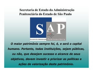 Secretaria de Estado da Administração
        Penitenciária do Estado de São Paulo




 O maior patrimônio sempre foi, é, e será o capital
humano. Portanto, todas Instituições, sejam públicas,
  ou não, que desejam sucesso e alcance de seus
  objetivos, devem investir e priorizar as políticas e
       ações de valorização deste patrimônio.
 