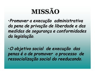 MISSÃO
•Promover a execução administrativa
da pena de privação de liberdade e das
medidas de segurança e conformidades
da legislação.

•O objetivo social de execução das
penas é o de promover o processo de
ressocialização social do reeducando.
 