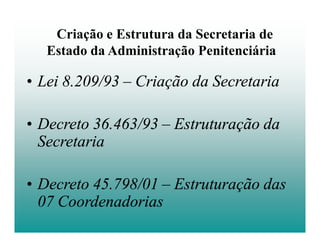 Criação e Estrutura da Secretaria de
   Estado da Administração Penitenciária

• Lei 8.209/93 – Criação da Secretaria

• Decreto 36.463/93 – Estruturação da
  Secretaria

• Decreto 45.798/01 – Estruturação das
  07 Coordenadorias
 