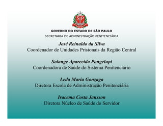 GOVERNO DO ESTADO DE SÃO PAULO
        SECRETARIA DE ADMINISTRAÇÃO PENITENCIÁRIA

              José Reinaldo da Silva
Coordenador de Unidades Prisionais da Região Central

          Solange Aparecida Pongelupi
  Coordenadora de Saúde do Sistema Penitenciário

               Leda Maria Gonzaga
   Diretora Escola de Administração Penitenciária

               Iracema Costa Jansson
        Diretora Núcleo de Saúde do Servidor
 