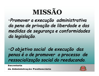 MISSÃO
•Promover a execução administrativa
da pena de privação de liberdade e das
medidas de segurança e conformidades
da legislação.

•O objetivo social de execução das
penas é o de promover o processo de
ressocialização social do reeducando.
 