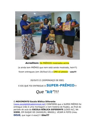 Acreditem: Os PRÊMIOS mostrados acima
(e ainda tem PRÊMIO que nem está sendo mostrado, hein!?)
foram entregues (em 20/Out/13) a UMA só pessoa - uau!!!

20/OUT/13 (DOMINGAÇO DE EBD)
E EIS QUE FOI ENTREGUE O

SUPER-PRÊMIO!!!

Que “kit”!!!
O MOVIMENTO Escola Bíblica Diferente
(www.escolabiblicadominical.net) CONFIRMA que o SUPER PRÊMIO foi
entregue (não é uma montagem e nem história de ficção), ao final do
período de aula da ESCOLA BÍBLICA DIFERENTE (LOGO ALÍ, NA
ICERI, EM DUQUE DE CAXIAS/RJ, BRASIL). VEJAM A FOTO (meu

DEUS, que lugar é esse)!!! Uau!!!

 