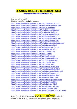 4 ANOS do SITE DIFERENTAÇO
(www.escolabiblicadominical.net)
Querem saber mais?
Cliquem também nos links abaixo:
http://www.escolabiblicadominical.net/iceri/maiscossitas.html
http://www.escolabiblicadominical.net/iceri/maisflagrantes.html
http://www.escolabiblicadominical.net/agua/avaaz.html
http://www.escolabiblicadominical.net/estudos/domingo.html
http://www.escolabiblicadominical.net/estudos/igreja.html
http://www.escolabiblicadominical.net/estudos/sensatez.html
http://www.escolabiblicadominical.net/estudos/quem.html
http://www.escolabiblicadominical.net/estudos/papamosca.html
http://www.escolabiblicadominical.net/estudos/previsao.html
http://www.escolabiblicadominical.net/estudos/crenterelaxado.html
http://www.escolabiblicadominical.net/maisebd/papa.html
http://www.escolabiblicadominical.net/palavra/agosto13.html
http://www.escolabiblicadominical.net/maisebd/bem.html
http://www.escolabiblicadominical.net/iceri/missio.html
http://www.escolabiblicadominical.net/iceri/12.html
http://www.escolabiblicadominical.net/iceri/confrat.html
http://www.escolabiblicadominical.net/iceri/diabeleza2.html
http://www.escolabiblicadominical.net/iceri/missaoinca.html
http://www.escolabiblicadominical.net/iceri/20anos.html
http://www.escolabiblicadominical.net/iceri/9anos.html
http://www.escolabiblicadominical.net/maisebd/humano.html
http://www.escolabiblicadominical.net/maisebd/utilidade.html
http://www.escolabiblicadominical.net/maisebd/humanidade.html
http://www.escolabiblicadominical.net/maisebd/famosos.html
http://www.escolabiblicadominical.net/maisebd/reclama.html
http://www.escolabiblicadominical.net/maisebd/detran.html
http://www.escolabiblicadominical.net/maisebd/respiramos.html
http://www.escolabiblicadominical.net/maisebd/fome.html
http://www.escolabiblicadominical.net/maisebd/kony.html
http://www.escolabiblicadominical.net/palavra/marco12.html
http://www.escolabiblicadominical.net/palavra/abri11.html
http://www.escolabiblicadominical.net/palavra/palavra_marco11.html
OBS: A irmã GANHADORA do

SUPER-PRÊMIO é a irmã

Mirian, que é a 2ª da direita para a esquerda, pois cumpriu os

 