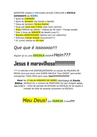 QUESITOS citados e informados através CIRCULAR à ESCOLA
DIFERENTE da ICERI.
* Quilo de CAMARÃO
* Quilo de bombom (da Garoto e Nestlé)
* Caixa de bombom Ferrero Rocher
* Duas pet Coca cola 3 litros cada (sem ratinho)
* Pizza FAMÍLIA da SADIA * Cédula de 50 reais * Frango assado
* Pote 2 litros de SORVETE da Nestlé (uau!!!)
* Biscoito AMANTEIGADO (delícia com um cafezinho)
* Delicioso Frango Assado (huuummm!!!)
* 01 (uma) cédula de 50 reais

Que que é issooooo!!!
Alguém já viu uma

ESCOLA ASSIM?

Hein???

Jesus é maravilhoso!!!!!!!!!!!!!!!!
*** A referida irmã (ESFORÇADÍSSIMA no estudo da PALAVRA DE
DEUS) teve que levar uma SUPER-SACOLA “tipo CEASA” para poder
transportar TUDO ISSO para casa. Uau!!!!!!!!!!!!!!!!!!!!!
Mais! No 1º dia do HORÁRIO DE VERÃO (domingaço de Escola
Bíblica, 20/Out/13), o número de PONTUAIS (os que chegam antes
das 9:00 h – início do período de ESTUDO na ESCOLA) foi de quase a
metade do total de pessoas presentes na ESCOLA.

Meu Deus! Que IGREJA é essa???

 
