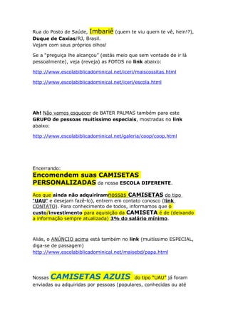 Rua do Posto de Saúde, Imbariê (quem te viu quem te vê, hein!?),
Duque de Caxias/RJ, Brasil.
Vejam com seus próprios olhos!
Se a “preguiça lhe alcançou” (estás meio que sem vontade de ir lá
pessoalmente), veja (reveja) as FOTOS no link abaixo:
http://www.escolabiblicadominical.net/iceri/maiscossitas.html
http://www.escolabiblicadominical.net/iceri/escola.html

Ah! Não vamos esquecer de BATER PALMAS também para este
GRUPO de pessoas muitíssimo especiais, mostradas no link
abaixo:
http://www.escolabiblicadominical.net/galeria/coop/coop.html

Encerrando:

Encomendem suas CAMISETAS
PERSONALIZADAS da nossa ESCOLA DIFERENTE.
Aos que ainda não adquiriramnossas CAMISETAS do tipo
“UAU” e desejam fazê-lo), entrem em contato conosco (link
CONTATO). Para conhecimento de todos, informamos que o
custo/investimento para aquisição da CAMISETA é de (deixando
a informação sempre atualizada) 3% do salário mínimo.

Aliás, o ANÚNCIO acima está também no link (muitíssimo ESPECIAL,
diga-se de passagem)
http://www.escolabiblicadominical.net/maisebd/papa.html

Nossas

CAMISETAS AZUIS

do tipo “UAU” já foram

enviadas ou adquiridas por pessoas (populares, conhecidas ou até

 