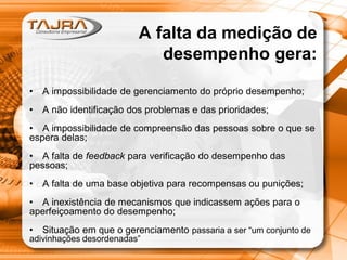 A falta da medição de
desempenho gera:
•

A impossibilidade de gerenciamento do próprio desempenho;

•

A não identificação dos problemas e das prioridades;

• A impossibilidade de compreensão das pessoas sobre o que se
espera delas;
• A falta de feedback para verificação do desempenho das
pessoas;
•

A falta de uma base objetiva para recompensas ou punições;

• A inexistência de mecanismos que indicassem ações para o
aperfeiçoamento do desempenho;
•

Situação em que o gerenciamento passaria a ser “um conjunto de

adivinhações desordenadas”

 