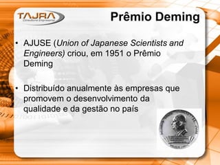 Prêmio Deming
• AJUSE (Union of Japanese Scientists and
Engineers) criou, em 1951 o Prêmio
Deming
• Distribuído anualmente às empresas que
promovem o desenvolvimento da
qualidade e da gestão no país

 