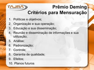 Prêmio Deming
Critérios para Mensuração
1.
2.
3.
4.

Políticas e objetivos;
Organização e sua operação;
Educação e sua disseminação;
Reunião e disseminação de informações e sua
utilização;
5. Análise;
6. Padronização;
7. Controle;
8. Garantia de qualidade;
9. Efeitos;
10. Planos futuros

 