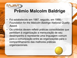 Prêmio Malcolm Baldrige
• Foi estabelecido em 1987, seguido, em 1988,Foundation for the Malcolm Baldrige National Quality
Award.
• Os critérios devem refletir práticas consolidadas que
permitam à organização a mensuração de seu
desempenho e represente uma linguagem comum
para a comunicação entre as organizações para o
compartilhamento das melhores práticas
organizacionais.

 