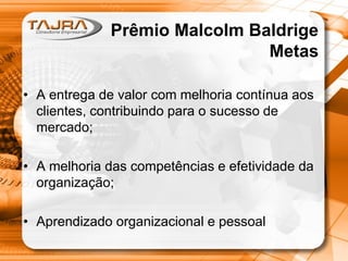 Prêmio Malcolm Baldrige
Metas
• A entrega de valor com melhoria contínua aos
clientes, contribuindo para o sucesso de
mercado;
• A melhoria das competências e efetividade da
organização;
• Aprendizado organizacional e pessoal

 