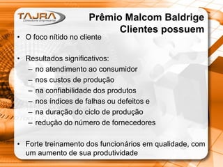 Prêmio Malcom Baldrige
Clientes possuem

• O foco nítido no cliente

• Resultados significativos:
– no atendimento ao consumidor
– nos custos de produção
– na confiabilidade dos produtos
– nos índices de falhas ou defeitos e
– na duração do ciclo de produção
– redução do número de fornecedores
• Forte treinamento dos funcionários em qualidade, com
um aumento de sua produtividade

 