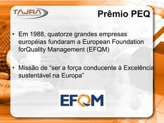 Prêmio PEQ
• Em 1988, quatorze grandes empresas
européias fundaram a European Foundation
forQuality Management (EFQM)
• Missão de “ser a força conducente à Excelência
sustentável na Europa”

 