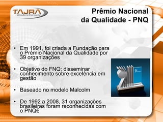 Prêmio Nacional
da Qualidade - PNQ

• Em 1991, foi criada a Fundação para
o Prêmio Nacional da Qualidade por
39 organizações
• Objetivo do FNQ: disseminar
conhecimento sobre excelência em
gestão
• Baseado no modelo Malcolm
• De 1992 a 2008, 31 organizações
brasileiras foram reconhecidas com
o PNQ€

 