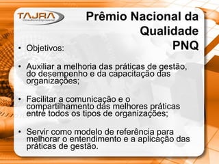 • Objetivos:

Prêmio Nacional da
Qualidade
PNQ

• Auxiliar a melhoria das práticas de gestão,
do desempenho e da capacitação das
organizações;
• Facilitar a comunicação e o
compartilhamento das melhores práticas
entre todos os tipos de organizações;
• Servir como modelo de referência para
melhorar o entendimento e a aplicação das
práticas de gestão.

 