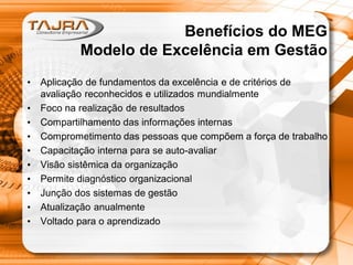 Benefícios do MEG
Modelo de Excelência em Gestão
•
•
•
•
•
•
•
•
•
•

Aplicação de fundamentos da excelência e de critérios de
avaliação reconhecidos e utilizados mundialmente
Foco na realização de resultados
Compartilhamento das informações internas
Comprometimento das pessoas que compõem a força de trabalho
Capacitação interna para se auto-avaliar
Visão sistêmica da organização
Permite diagnóstico organizacional
Junção dos sistemas de gestão
Atualização anualmente
Voltado para o aprendizado

 