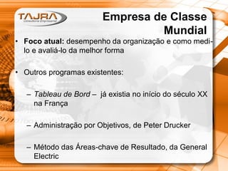 Empresa de Classe
Mundial
• Foco atual: desempenho da organização e como medilo e avaliá-lo da melhor forma

• Outros programas existentes:
– Tableau de Bord – já existia no início do século XX
na França
– Administração por Objetivos, de Peter Drucker
– Método das Áreas-chave de Resultado, da General
Electric

 