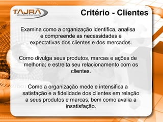 Critério - Clientes
Examina como a organização identifica, analisa
e compreende as necessidades e
expectativas dos clientes e dos mercados.
Como divulga seus produtos, marcas e ações de
melhoria; e estreita seu relacionamento com os
clientes.

Como a organização mede e intensifica a
satisfação e a fidelidade dos clientes em relação
a seus produtos e marcas, bem como avalia a
insatisfação.

 