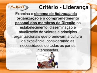 Critério - Liderança
Examina o sistema de liderança da
organização e o comprometimento
pessoal dos membros da Direção no
estabelecimento, disseminação e
atualização de valores e princípios
organizacionais que promovam a cultura
da excelência, considerando as
necessidades de todas as partes
interessadas.

 